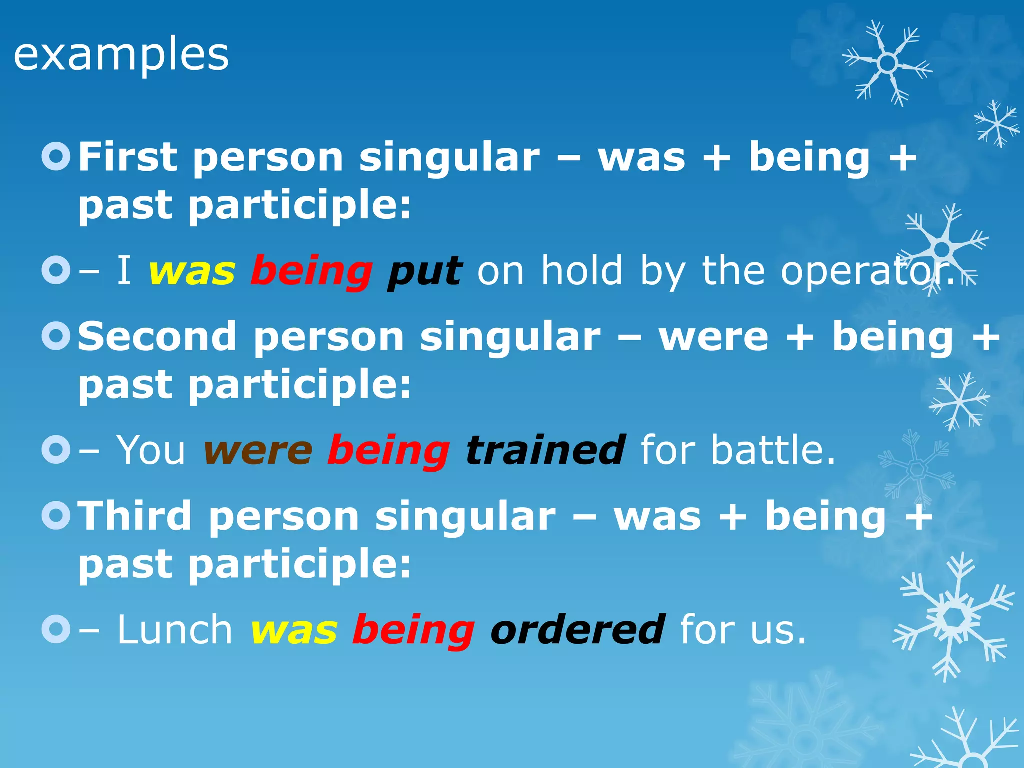 examples
First person singular – was + being +
past participle:
– I was being put on hold by the operator.
Second person singular – were + being +
past participle:
– You were being trained for battle.
Third person singular – was + being +
past participle:
– Lunch was being ordered for us.
 