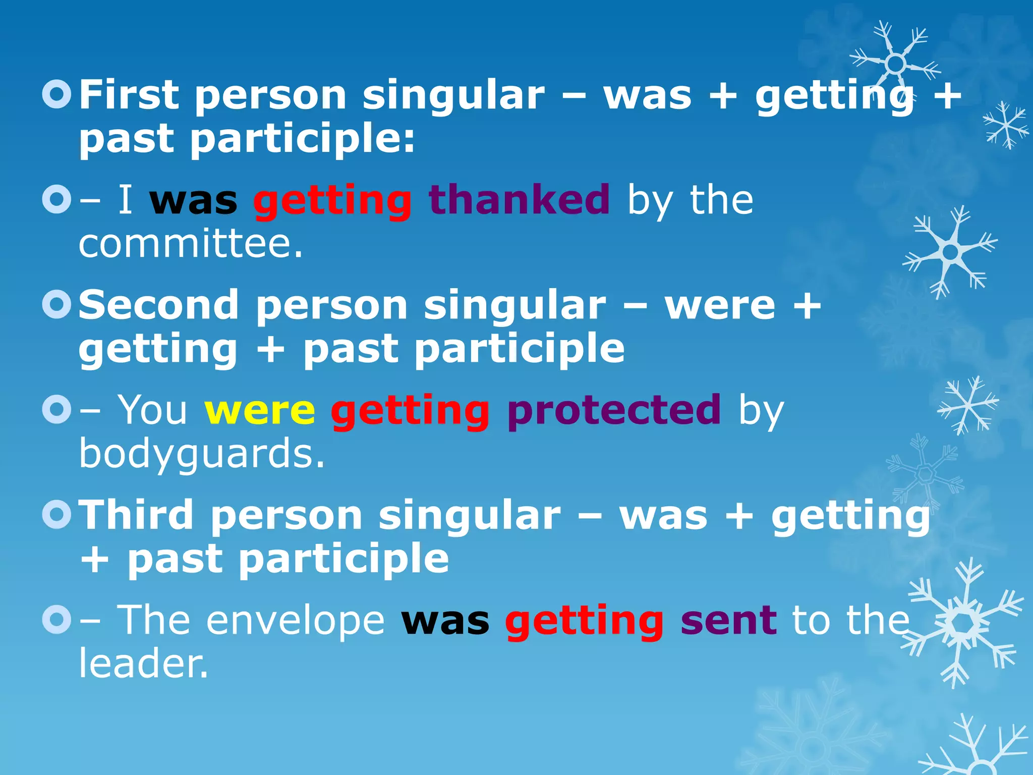 First person singular – was + getting +
past participle:
– I was getting thanked by the
committee.
Second person singular – were +
getting + past participle
– You were getting protected by
bodyguards.
Third person singular – was + getting
+ past participle
– The envelope was getting sent to the
leader.
 
