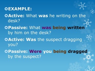 EXAMPLE:
Active: What was he writing on the
desk?
Passive: What was being written
by him on the desk?
Active: Was the suspect dragging
you?
Passive: Were you being dragged
by the suspect?
 