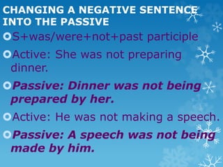 CHANGING A NEGATIVE SENTENCE
INTO THE PASSIVE
S+was/were+not+past participle
Active: She was not preparing
dinner.
Passive: Dinner was not being
prepared by her.
Active: He was not making a speech.
Passive: A speech was not being
made by him.
 