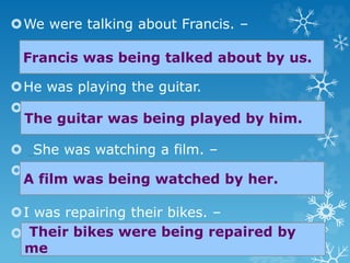 We were talking about Francis. –
He was playing the guitar.
–
 She was watching a film. –

I was repairing their bikes. –

Francis was being talked about by us.
The guitar was being played by him.
A film was being watched by her.
Their bikes were being repaired by
me
 