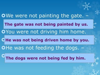 We were not painting the gate. –
You were not driving him home.
-
He was not feeding the dogs. –

The gate was not being painted by us.
He was not being driven home by you.
The dogs were not being fed by him.
 