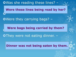 Was she reading these lines? –

Were they carrying bags? –

They were not eating dinner. –
Were these lines being read by her?
Were bags being carried by them?
Dinner was not being eaten by them.
 