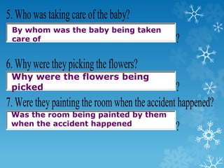 5. Who was taking care of the baby?
?
6. Whywere theypicking the flowers?
?
7. Were theypainting the room when the accident happened?
?
By whom was the baby being taken
care of
Why were the flowers being
picked
Was the room being painted by them
when the accident happened
 