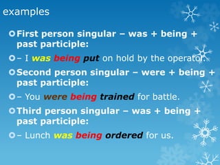 examples
First person singular – was + being +
past participle:
– I was being put on hold by the operator.
Second person singular – were + being +
past participle:
– You were being trained for battle.
Third person singular – was + being +
past participle:
– Lunch was being ordered for us.
 