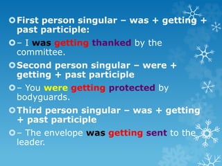 First person singular – was + getting +
past participle:
– I was getting thanked by the
committee.
Second person singular – were +
getting + past participle
– You were getting protected by
bodyguards.
Third person singular – was + getting
+ past participle
– The envelope was getting sent to the
leader.
 