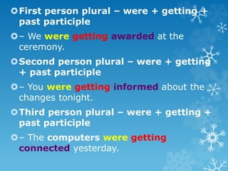 First person plural – were + getting +
past participle
– We were getting awarded at the
ceremony.
Second person plural – were + getting
+ past participle
– You were getting informed about the
changes tonight.
Third person plural – were + getting +
past participle
– The computers were getting
connected yesterday.
 