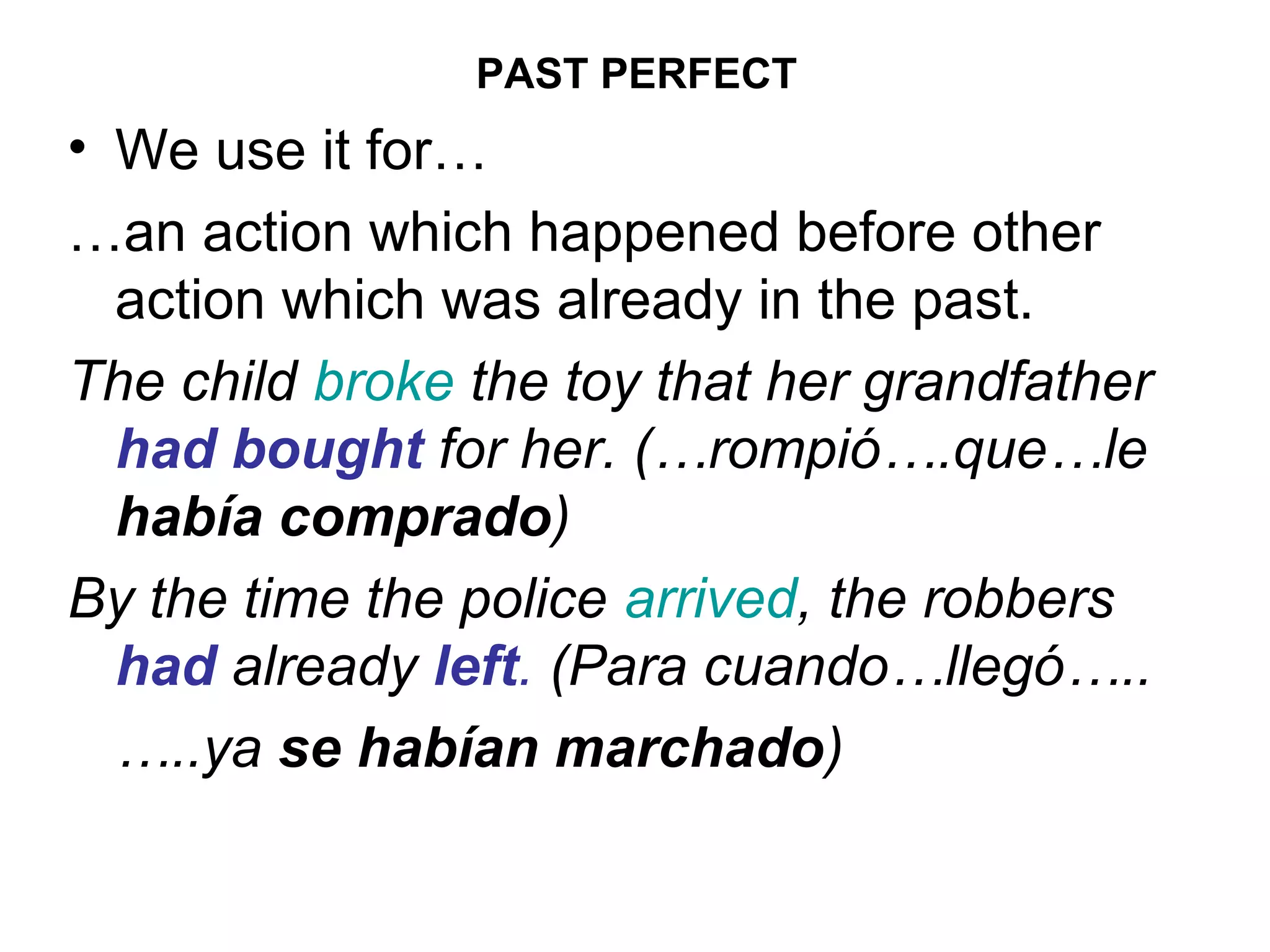 PAST PERFECT
• We use it for…
…an action which happened before other
  action which was already in the past.
The child broke the toy that her grandfather
  had bought for her. (…rompió….que…le
  había comprado)
By the time the police arrived, the robbers
  had already left. (Para cuando…llegó…..
  …..ya se habían marchado)
 