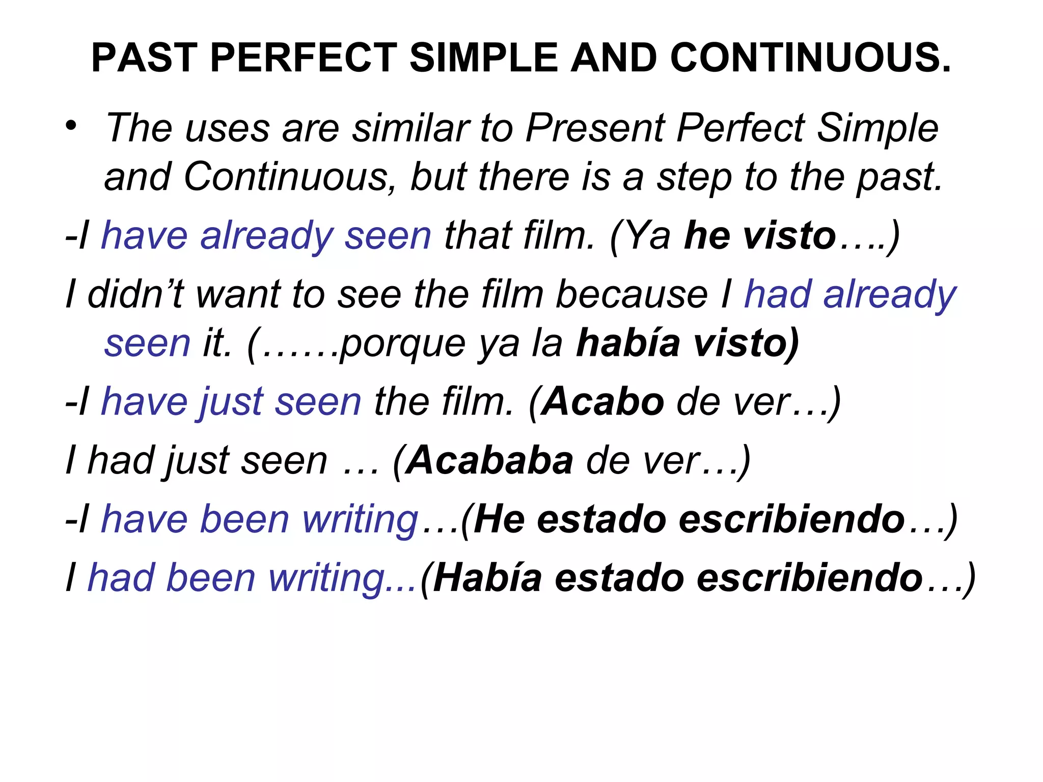 PAST PERFECT SIMPLE AND CONTINUOUS.
• The uses are similar to Present Perfect Simple
   and Continuous, but there is a step to the past.
-I have already seen that film. (Ya he visto….)
I didn’t want to see the film because I had already
   seen it. (……porque ya la había visto)
-I have just seen the film. (Acabo de ver…)
I had just seen … (Acababa de ver…)
-I have been writing…(He estado escribiendo…)
I had been writing...(Había estado escribiendo…)
 