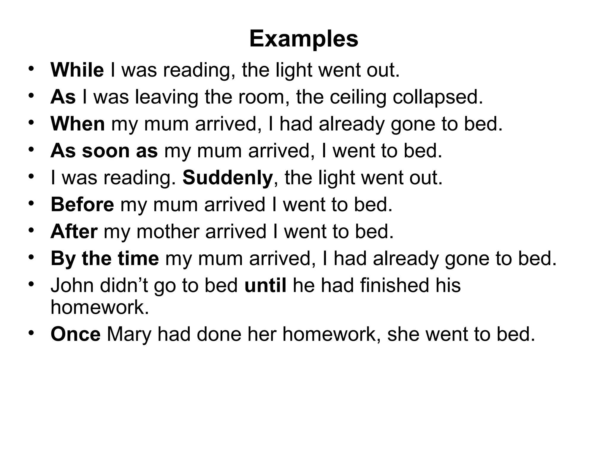 Examples
• While I was reading, the light went out.
• As I was leaving the room, the ceiling collapsed.
• When my mum arrived, I had already gone to bed.
• As soon as my mum arrived, I went to bed.
• I was reading. Suddenly, the light went out.
• Before my mum arrived I went to bed.
• After my mother arrived I went to bed.
• By the time my mum arrived, I had already gone to bed.
• John didn’t go to bed until he had finished his
  homework.
• Once Mary had done her homework, she went to bed.
 