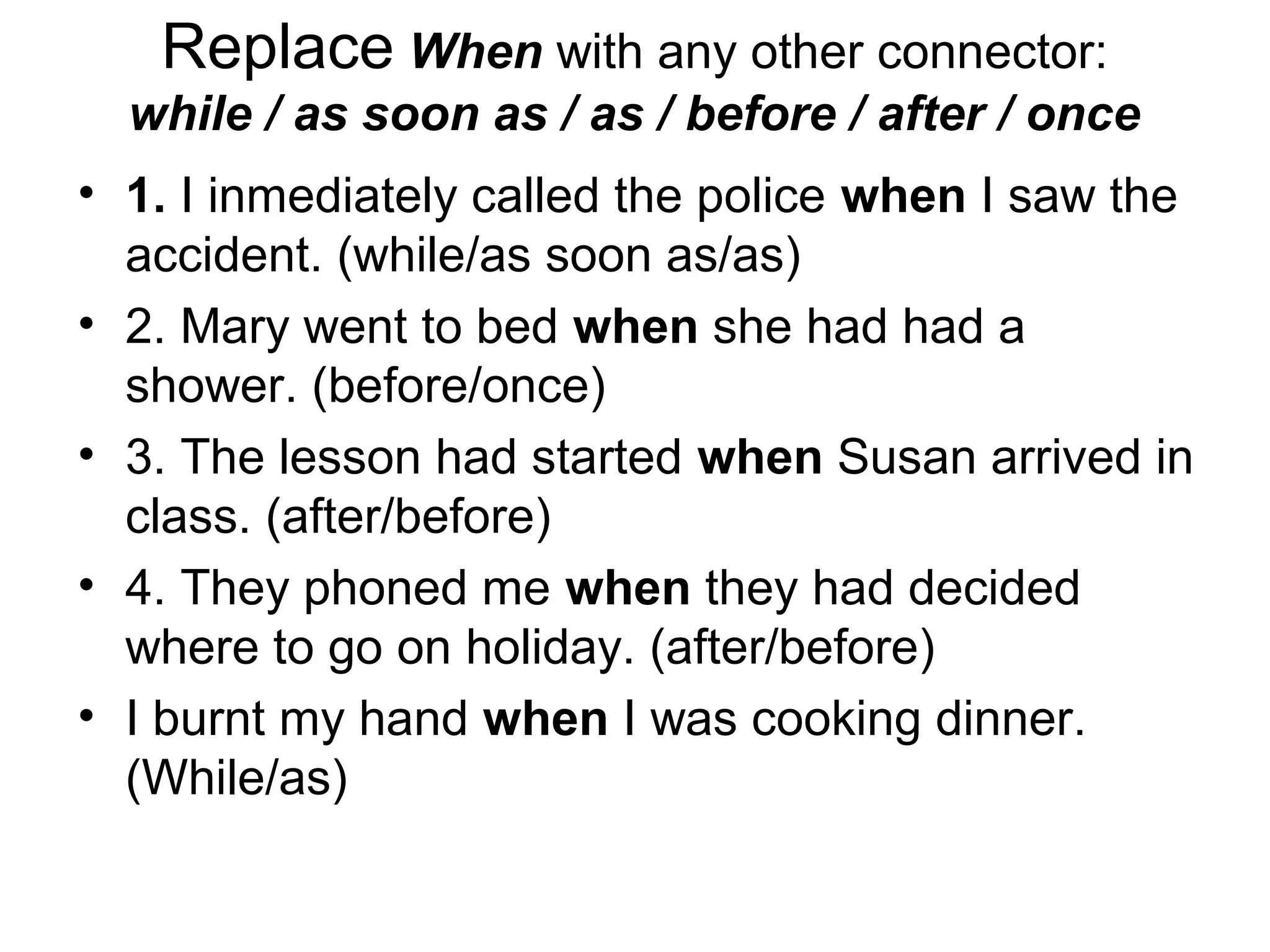 Replace When with any other connector:
  while / as soon as / as / before / after / once
• 1. I inmediately called the police when I saw the
  accident. (while/as soon as/as)
• 2. Mary went to bed when she had had a
  shower. (before/once)
• 3. The lesson had started when Susan arrived in
  class. (after/before)
• 4. They phoned me when they had decided
  where to go on holiday. (after/before)
• I burnt my hand when I was cooking dinner.
  (While/as)
 