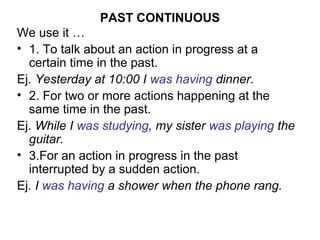 PAST CONTINUOUS
We use it …
• 1. To talk about an action in progress at a
  certain time in the past.
Ej. Yesterday at 10:00 I was having dinner.
• 2. For two or more actions happening at the
  same time in the past.
Ej. While I was studying, my sister was playing the
  guitar.
• 3.For an action in progress in the past
  interrupted by a sudden action.
Ej. I was having a shower when the phone rang.
 