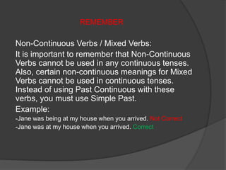 REMEMBER
Non-Continuous Verbs / Mixed Verbs:
It is important to remember that Non-Continuous
Verbs cannot be used in any continuous tenses.
Also, certain non-continuous meanings for Mixed
Verbs cannot be used in continuous tenses.
Instead of using Past Continuous with these
verbs, you must use Simple Past.
Example:
-Jane was being at my house when you arrived. Not Correct
-Jane was at my house when you arrived. Correct
 