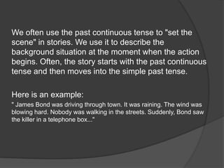 We often use the past continuous tense to "set the
scene" in stories. We use it to describe the
background situation at the moment when the action
begins. Often, the story starts with the past continuous
tense and then moves into the simple past tense.
Here is an example:
" James Bond was driving through town. It was raining. The wind was
blowing hard. Nobody was walking in the streets. Suddenly, Bond saw
the killer in a telephone box..."
 