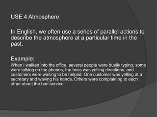 USE 4 Atmosphere
In English, we often use a series of parallel actions to
describe the atmosphere at a particular time in the
past.
Example:
When I walked into the office, several people were busily typing, some
were talking on the phones, the boss was yelling directions, and
customers were waiting to be helped. One customer was yelling at a
secretary and waving his hands. Others were complaining to each
other about the bad service
 