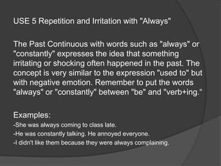 USE 5 Repetition and Irritation with "Always"
The Past Continuous with words such as "always" or
"constantly" expresses the idea that something
irritating or shocking often happened in the past. The
concept is very similar to the expression "used to" but
with negative emotion. Remember to put the words
"always" or "constantly" between "be" and "verb+ing.“
Examples:
-She was always coming to class late.
-He was constantly talking. He annoyed everyone.
-I didn't like them because they were always complaining.
 