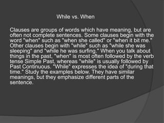 While vs. When
Clauses are groups of words which have meaning, but are
often not complete sentences. Some clauses begin with the
word "when" such as "when she called" or "when it bit me."
Other clauses begin with "while" such as "while she was
sleeping" and "while he was surfing." When you talk about
things in the past, "when" is most often followed by the verb
tense Simple Past, whereas "while" is usually followed by
Past Continuous. "While" expresses the idea of "during that
time." Study the examples below. They have similar
meanings, but they emphasize different parts of the
sentence.
 