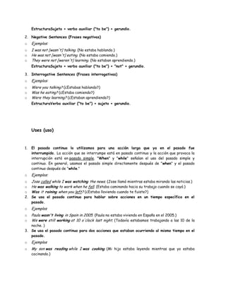 EstructuraSujeto + verbo auxiliar ("to be") + gerundio.

2. Negative Sentences (Frases negativas)
o    Ejemplos:
o    I was not [wasn't] talking. (No estaba hablando.)
o    He was not [wasn't] eating. (No estaba comiendo.)
o    They were not [weren't] learning. (No estaban aprendiendo.)
     EstructuraSujeto + verbo auxiliar ("to be") + "not" + gerundio.

3. Interrogative Sentences (Frases interrogativas)
o    Ejemplos:
o    Were you talking? (¿Estabas hablando?)
o    Was he eating? (¿Estaba comiendo?)
o    Were they learning? (¿Estaban aprendiendo?)
     EstructuraVerbo auxiliar ("to be") + sujeto + gerundio.




     Uses (uso)


1.   El pasado continuo lo utilizamos para una acción larga que ya en el pasado fue
     interrumpido. La acción que se interrumpe está en pasado continuo y la acción que provoca la
     interrupción está en pasado simple. "When" y "while" señalan el uso del pasado simple y
     continuo. En general, usamos el pasado simple directamente después de "when" y el pasado
     continuo después de "while."
o    Ejemplos:
o    Jose called while I was watching the news. (Jose llamó mientras estaba mirando las noticias.)
o    He was walking to work when he fell. (Estaba caminando hacia su trabajo cuando se cayó.)
o    Was it raining when you left? (¿Estaba lloviendo cuando te fuiste?)
2.   Se usa el pasado continuo para hablar sobre acciones en un tiempo específico en el
     pasado.
o    Ejemplos
o    Paula wasn't living in Spain in 2005. (Paula no estaba viviendo en España en el 2005.)
o    We were still working at 10 o'clock last night. (Todavía estabamos trabajando a las 10 de la
   noche. )
3. Se usa el pasado continuo para dos acciones que estaban ocurriendo al mismo tiempo en el
   pasado.
o    Ejemplos
o    My son was reading while I was cooking. (Mi hijo estaba leyendo mientras que yo estaba
     cocinando.)
 