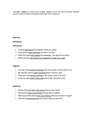 o   They were talking very loudly while we were trying to watch the movie. (Estaban hablando
    muy alto mientras nosotros estábamos intentando mirar la pelicula.)




    Exercise

    continuous .

    Affirmative

           I (have) was having my breakfast when you called.
           They (watch) were watching TV when I arrived.
           While he (read) was reading the newspaper, the dog ate his dinner.
           While you (do) were doing your homework, I made you a cake.



    Negative

           You (not listen) weren’t listening when the teacher told us what to do.
           My dad (not watch) wasn’t watching when I scored a goal.
           They (not wait) weren’t waiting at the airport when I arrived.
           I (not be rude) wasn’t being rude when I left the party early.



    Questions

           Where (they/go) were they going when you saw them?
           (You/watch) were you watching friends when I called?
           What (you/think about) were you thinking when you started to laugh?
           (He/wear) he was wearing that big hat when you saw him?
 