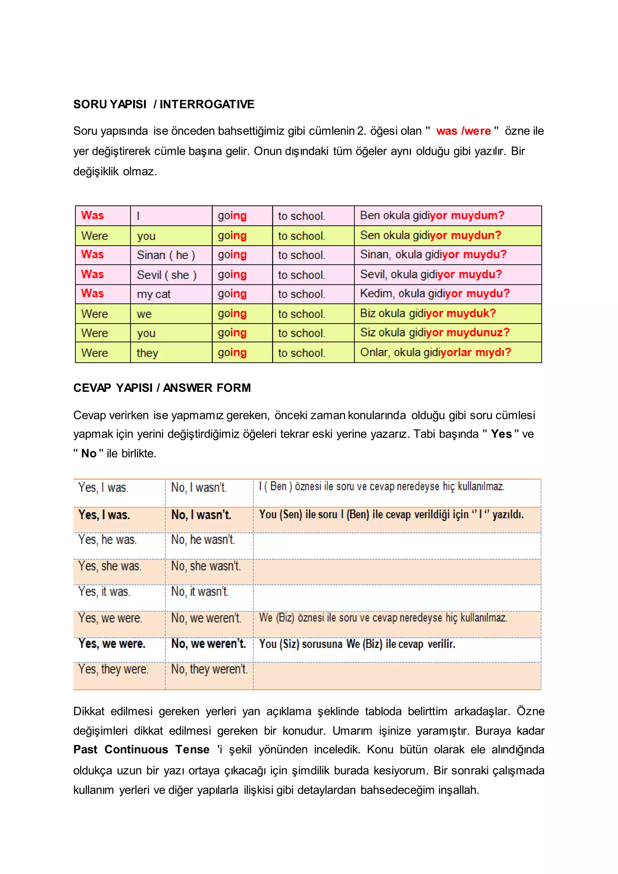 SORU YAPISI / INTERROGATIVE
Soru yapısında ise önceden bahsettiğimiz gibi cümlenin 2. öğesi olan '' was /were '' özne ile
yer değiştirerek cümle başına gelir. Onun dışındaki tüm öğeler aynı olduğu gibi yazılır. Bir
değişiklik olmaz.

CEVAP YAPISI / ANSWER FORM
Cevap verirken ise yapmamız gereken, önceki zaman konularında olduğu gibi soru cümlesi
yapmak için yerini değiştirdiğimiz öğeleri tekrar eski yerine yazarız. Tabi başında '' Yes '' ve
'' No '' ile birlikte.

Dikkat edilmesi gereken yerleri yan açıklama şeklinde tabloda belirttim arkadaşlar. Özne
değişimleri dikkat edilmesi gereken bir konudur. Umarım işinize yaramıştır. Buraya kadar
Past Continuous Tense 'i şekil yönünden inceledik. Konu bütün olarak ele alındığında
oldukça uzun bir yazı ortaya çıkacağı için şimdilik burada kesiyorum. Bir sonraki çalışmada
kullanım yerleri ve diğer yapılarla ilişkisi gibi detaylardan bahsedeceğim inşallah.

 