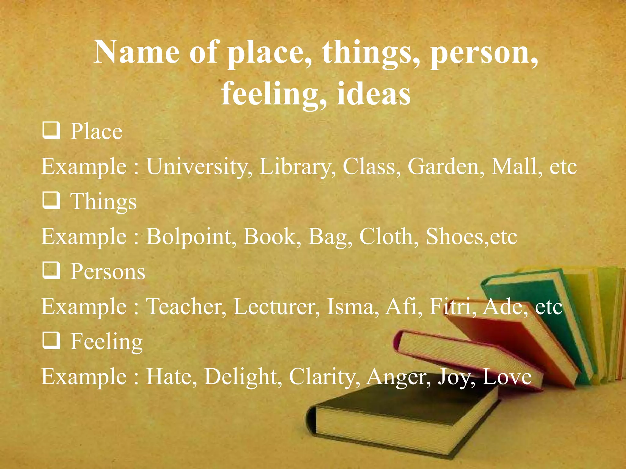 Name of place, things, person, 
feeling, ideas 
 Place 
Example : University, Library, Class, Garden, Mall, etc 
 Things 
Example : Bolpoint, Book, Bag, Cloth, Shoes,etc 
 Persons 
Example : Teacher, Lecturer, Isma, Afi, Fitri, Ade, etc 
 Feeling 
Example : Hate, Delight, Clarity, Anger, Joy, Love 
 