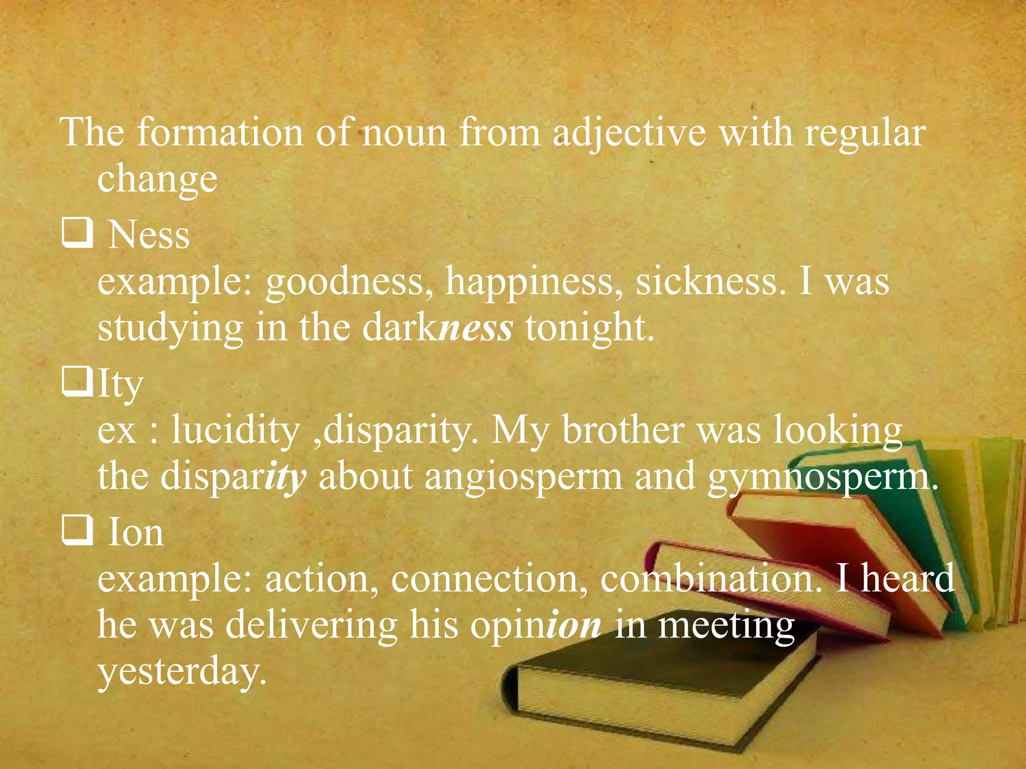 The formation of noun from adjective with regular 
change 
 Ness 
example: goodness, happiness, sickness. I was 
studying in the darkness tonight. 
Ity 
ex : lucidity ,disparity. My brother was looking 
the disparity about angiosperm and gymnosperm. 
 Ion 
example: action, connection, combination. I heard 
he was delivering his opinion in meeting 
yesterday. 
 