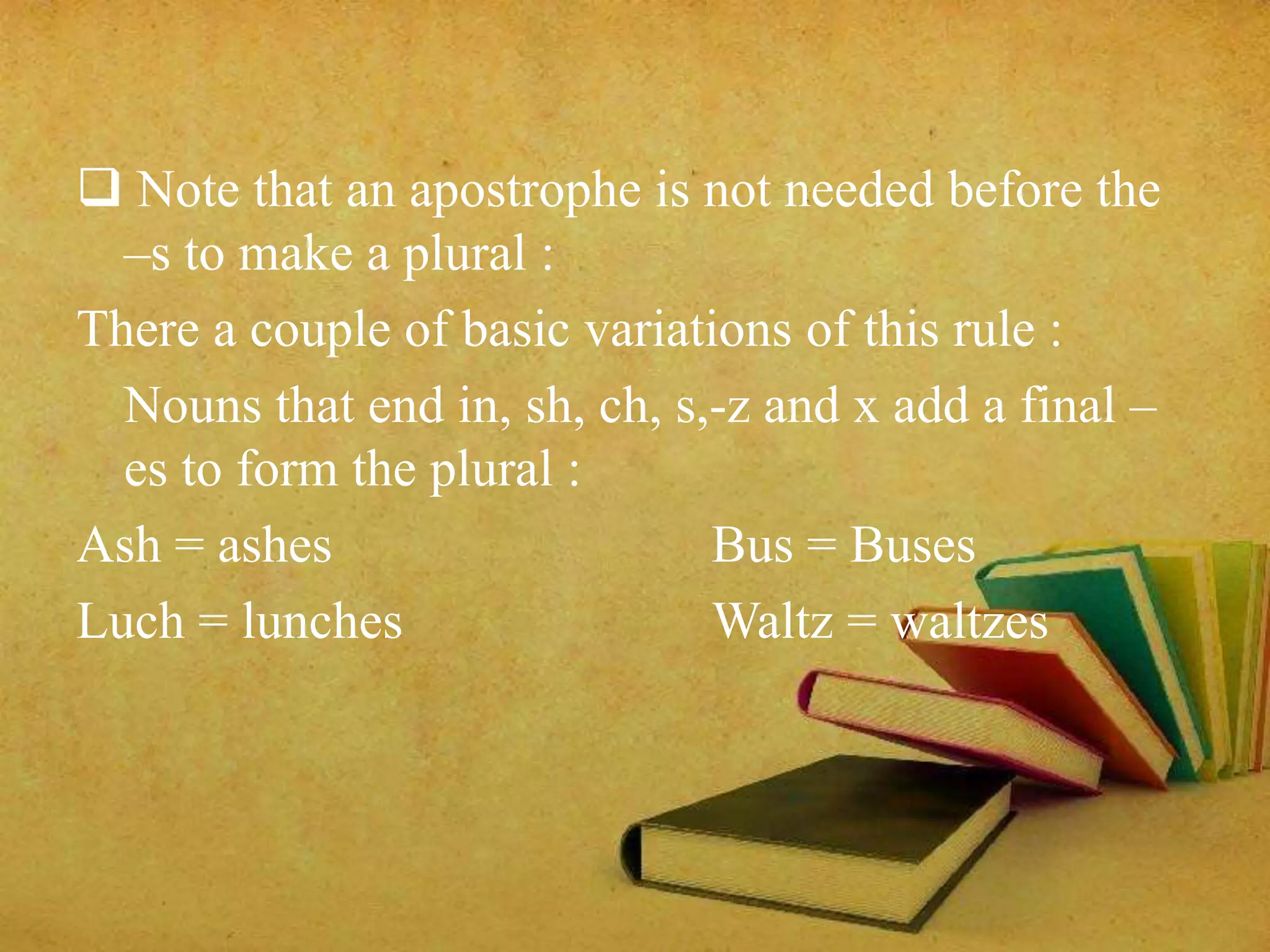 Note that an apostrophe is not needed before the 
–s to make a plural : 
There a couple of basic variations of this rule : 
Nouns that end in, sh, ch, s,-z and x add a final – 
es to form the plural : 
Ash = ashes Bus = Buses 
Luch = lunches Waltz = waltzes 
 