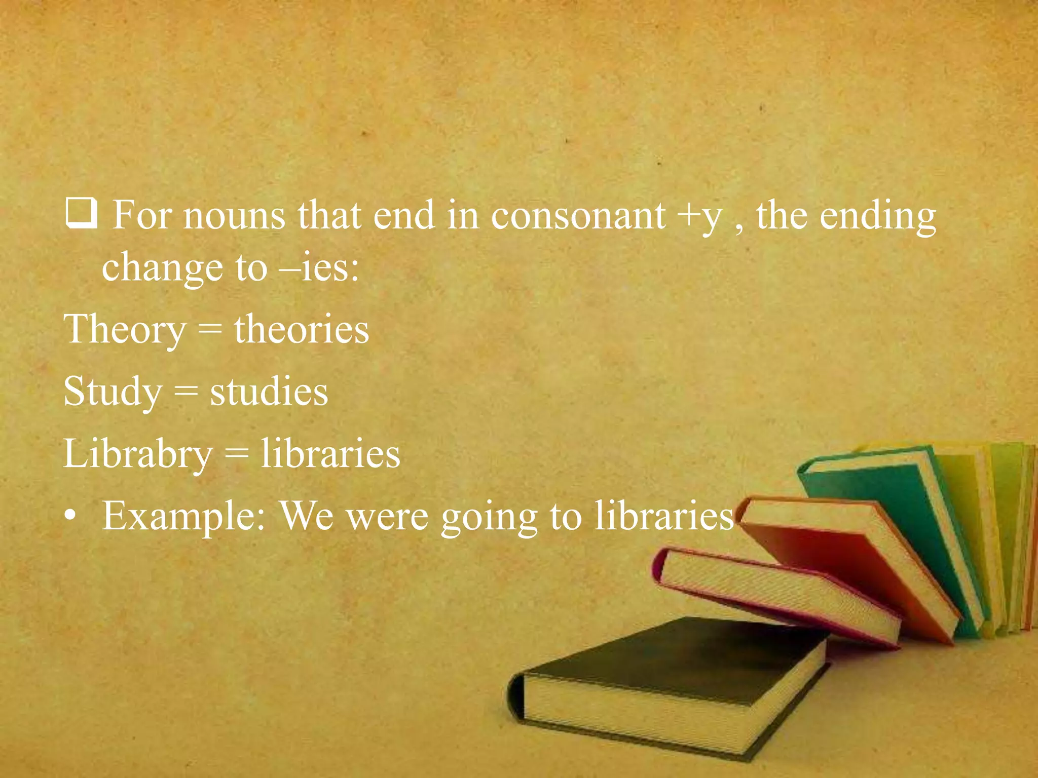  For nouns that end in consonant +y , the ending 
change to –ies: 
Theory = theories 
Study = studies 
Librabry = libraries 
• Example: We were going to libraries 
 