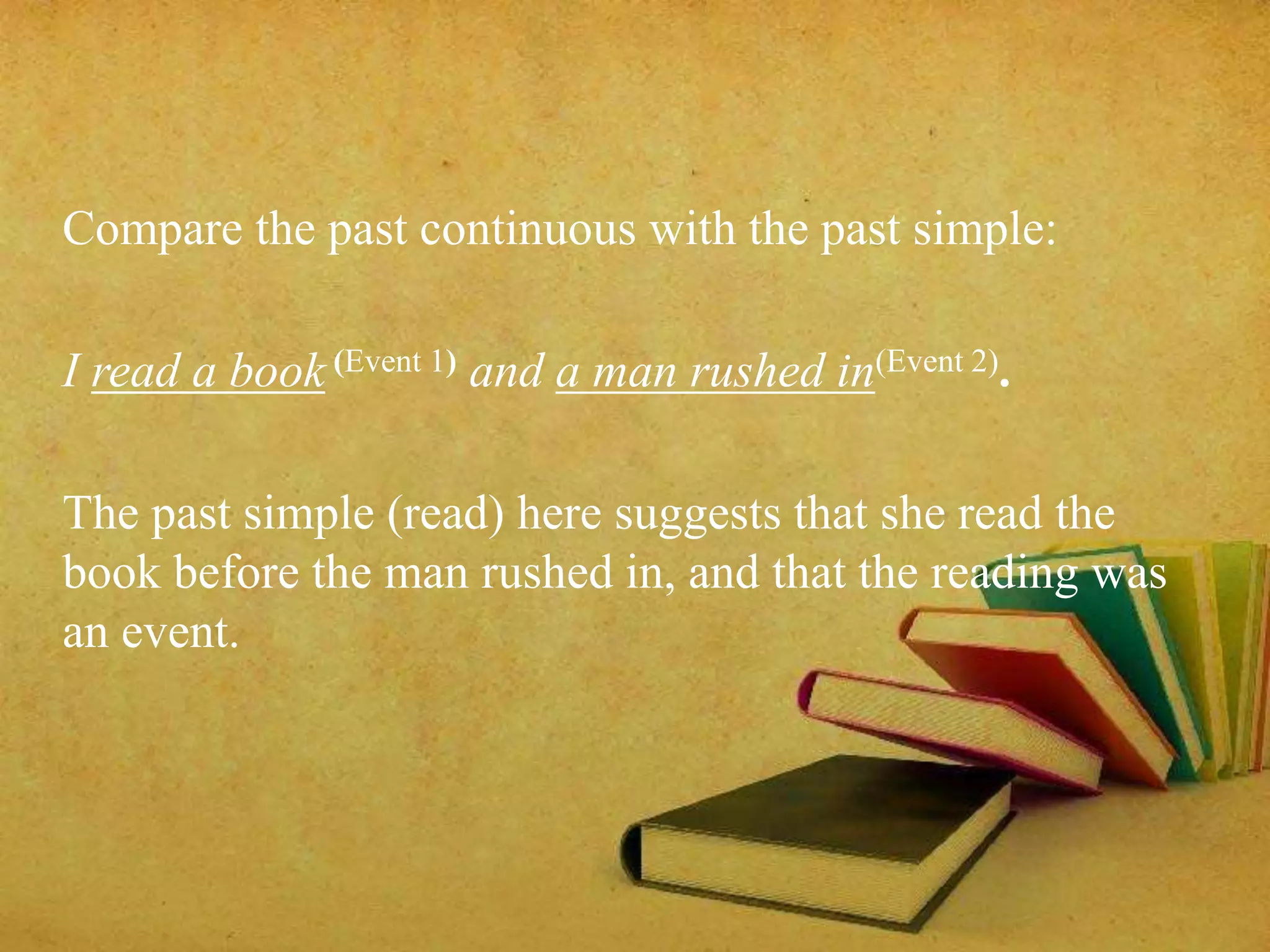 Compare the past continuous with the past simple: 
I read a book (Event 1) and a man rushed in(Event 2). 
The past simple (read) here suggests that she read the 
book before the man rushed in, and that the reading was 
an event. 
 