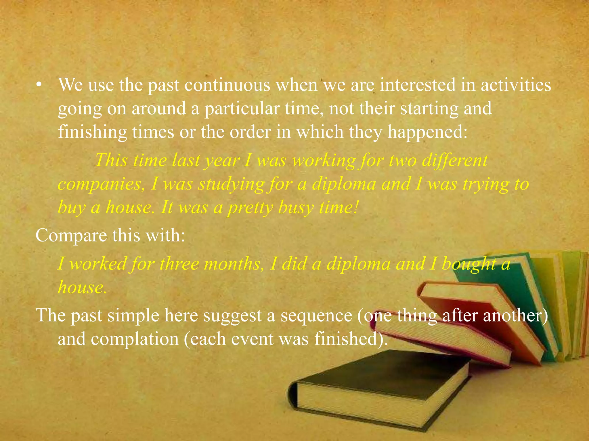 • We use the past continuous when we are interested in activities 
going on around a particular time, not their starting and 
finishing times or the order in which they happened: 
This time last year I was working for two different 
companies, I was studying for a diploma and I was trying to 
buy a house. It was a pretty busy time! 
Compare this with: 
I worked for three months, I did a diploma and I bought a 
house. 
The past simple here suggest a sequence (one thing after another) 
and complation (each event was finished). 
 