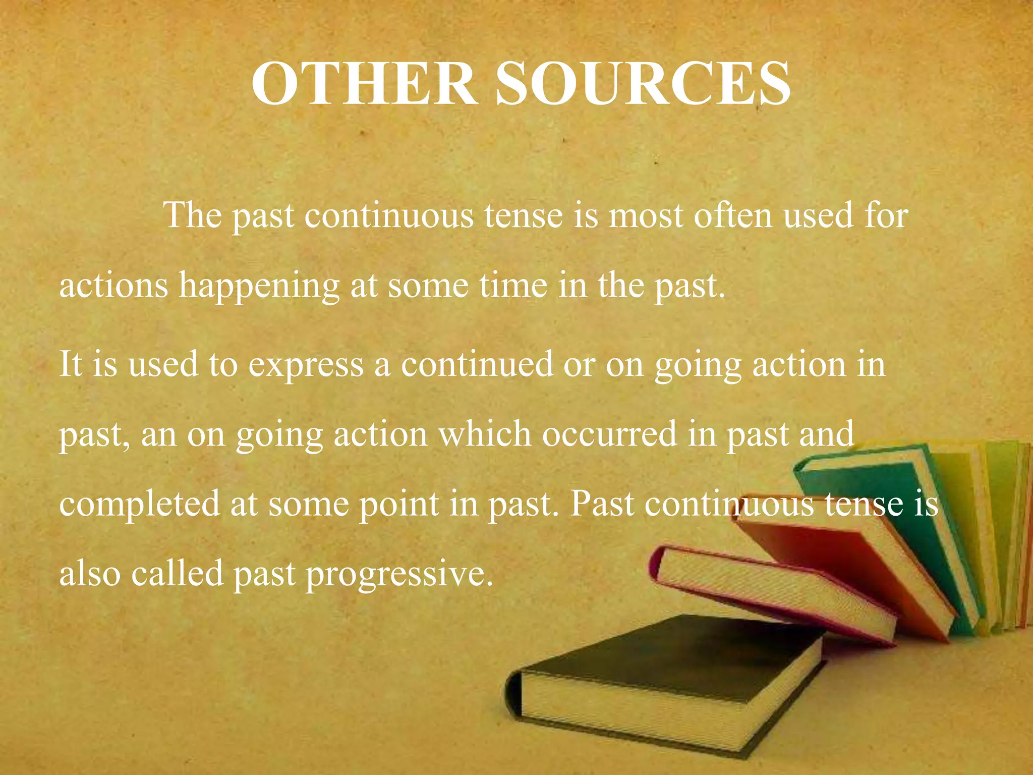 OTHER SOURCES 
The past continuous tense is most often used for 
actions happening at some time in the past. 
It is used to express a continued or on going action in 
past, an on going action which occurred in past and 
completed at some point in past. Past continuous tense is 
also called past progressive. 
 
