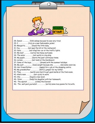 28.-Daniel ……………… (fall) asleep because he was very tired.
29.-I …………………… (try) on a new fashionable jacket.
30.-Margarita …………… (feed) the little baby.
31.-You ………………. (not pay) the bill at the restaurant.
32.-Celia ………………. (not stop) her car at the traffic lights.
33.-My best ……….….. (carry) two heavy suitcases.
34.-The sailor ……………… (not work) in a big ship.
35.-My pupils …………….. (learn) the past continuous tense.
36.-Lorena …………………. (not look) at the blackboard.
37.-Some of the boys…………………. (dream) with the summer holidays.
38.-My aunt ………………… (lose) weight because she …………….. (do) some exercise.
39.-Her friend Esther ……………… (apply) for a job at the shopping centre.
40.-My grandmother ………………… (knit) a jumper for my father.
41.-They …………………. (work) very hard to get good marks at the final exam.
42.-Alan’s mom ……………… (not cycle) to work.
43.-She …………………. (begin) a new novel.
44.- Peter …………….. (help) his daughter with her homework.
45.- The alpinist ………………. (climb) the Everest.
46.- The well-paid journalist ……………….. (write) some love poems for his wife.
 
