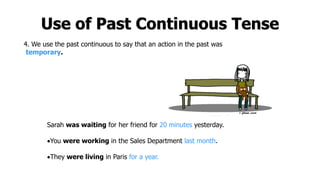 Use of Past Continuous Tense
4. We use the past continuous to say that an action in the past was
temporary.
Sarah was waiting for her friend for 20 minutes yesterday.
You were working in the Sales Department last month.
They were living in Paris for a year.
 