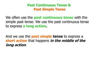 Past Continuous Tense &
Past Simple Tense
We often use the past continuous tense with the
simple past tense. We use the past continuous tense
to express a long action.
And we use the past simple tense to express a
short action that happens in the middle of the
long action.
 