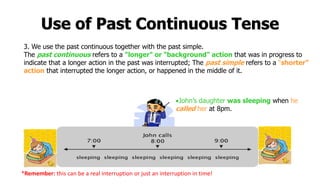 Use of Past Continuous Tense
3. We use the past continuous together with the past simple.
The past continuous refers to a "longer" or "background" action that was in progress to
indicate that a longer action in the past was interrupted; The past simple refers to a “shorter”
action that interrupted the longer action, or happened in the middle of it.
John’s daughter was sleeping when he
called her at 8pm.
*Remember: this can be a real interruption or just an interruption in time!
 