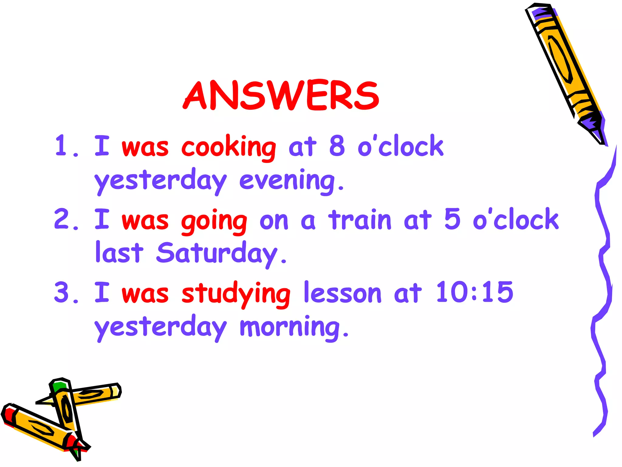 ANSWERS
1. I was cooking at 8 o’clock
yesterday evening.
2. I was going on a train at 5 o’clock
last Saturday.
3. I was studying lesson at 10:15
yesterday morning.
 