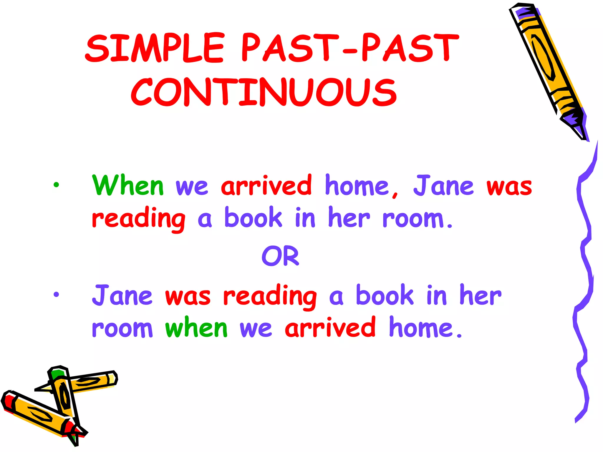 SIMPLE PAST-PAST
CONTINUOUS
• When we arrived home, Jane was
reading a book in her room.
OR
• Jane was reading a book in her
room when we arrived home.
 