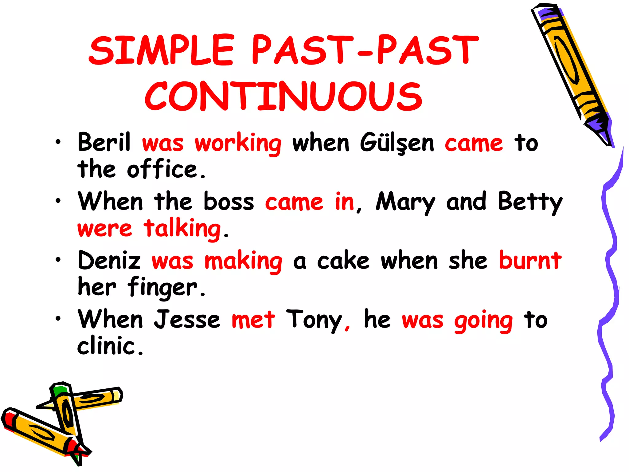 SIMPLE PAST-PAST
CONTINUOUS
• Beril was working when Gülşen came to
the office.
• When the boss came in, Mary and Betty
were talking.
• Deniz was making a cake when she burnt
her finger.
• When Jesse met Tony, he was going to
clinic.
 