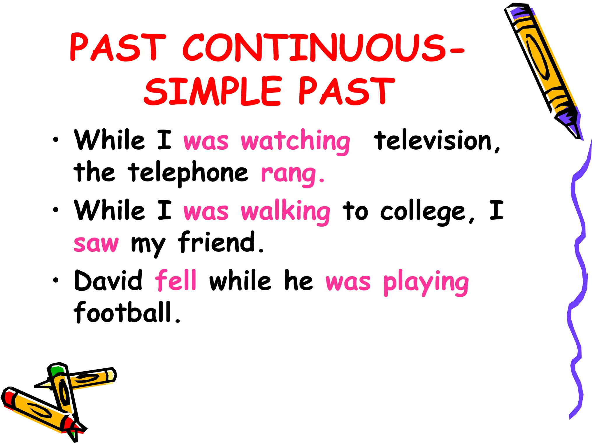 PAST CONTINUOUS-
SIMPLE PAST
• While I was watching television,
the telephone rang.
• While I was walking to college, I
saw my friend.
• David fell while he was playing
football.
 