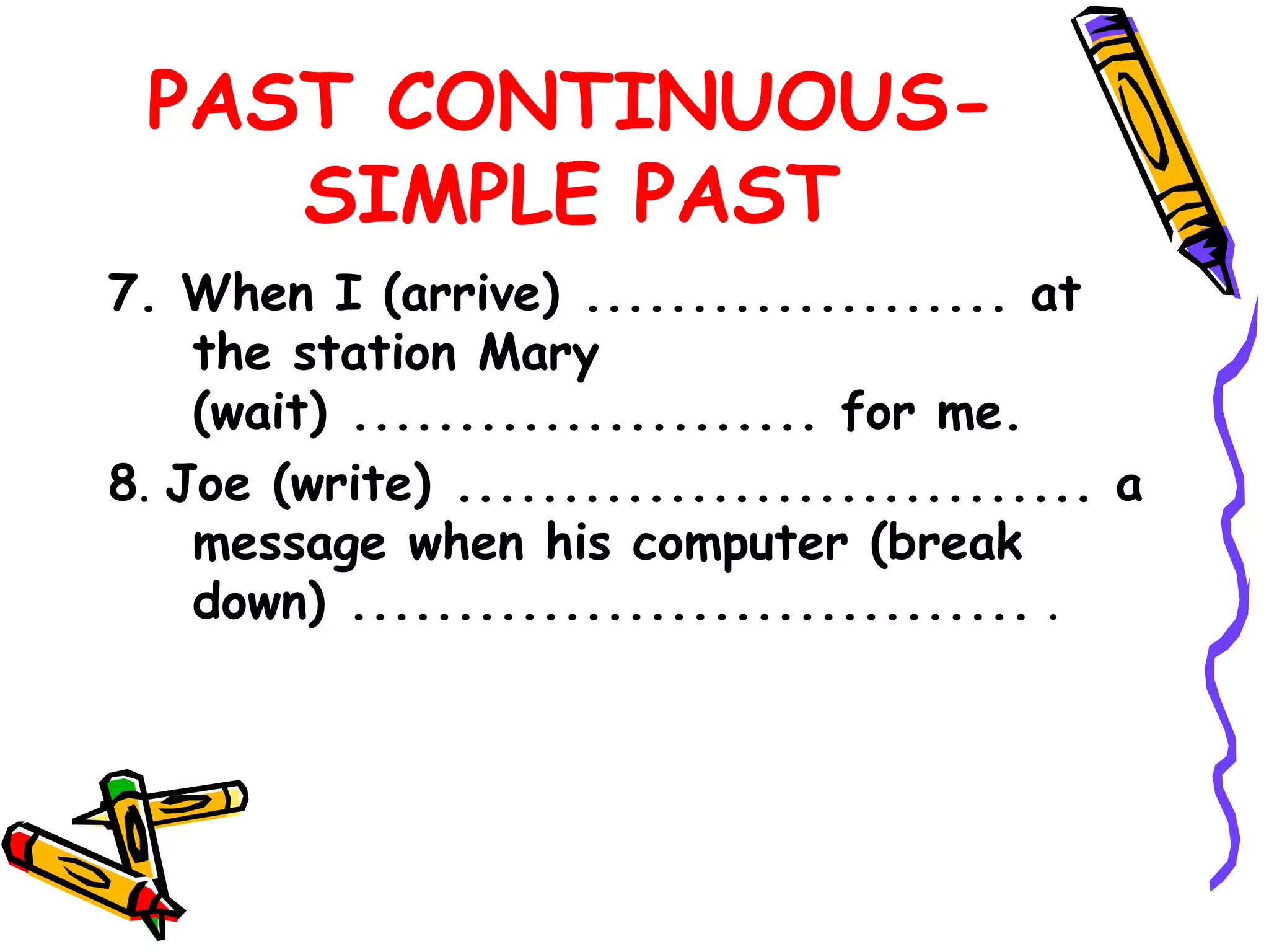 PAST CONTINUOUS-
SIMPLE PAST
7. When I (arrive) .................... at
the station Mary
(wait) ...................... for me.
8. Joe (write) .............................. a
message when his computer (break
down) ................................ .
 