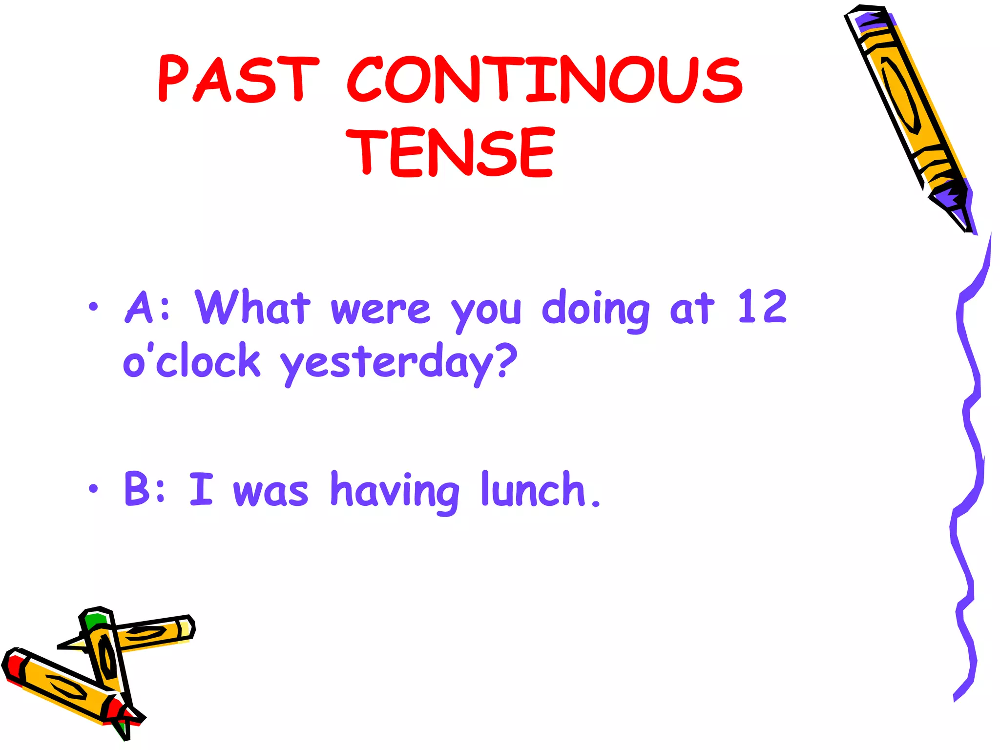 PAST CONTINOUS
TENSE
• A: What were you doing at 12
o’clock yesterday?
• B: I was having lunch.
 