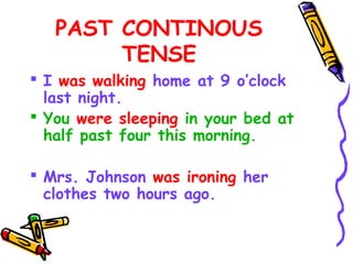 PAST CONTINOUS
TENSE
 I was walking home at 9 o’clock
last night.
 You were sleeping in your bed at
half past four this morning.
 Mrs. Johnson was ironing her
clothes two hours ago.
 