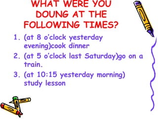 WHAT WERE YOU
DOUNG AT THE
FOLLOWING TIMES?
1. (at 8 o’clock yesterday
evening)cook dinner
2. (at 5 o’clock last Saturday)go on a
train.
3. (at 10:15 yesterday morning)
study lesson
 