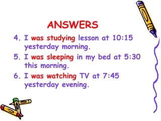 ANSWERS
4. I was studying lesson at 10:15
yesterday morning.
5. I was sleeping in my bed at 5:30
this morning.
6. I was watching TV at 7:45
yesterday evening.
 