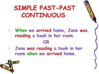 SIMPLE PAST-PAST
CONTINUOUS
• When we arrived home, Jane was
reading a book in her room.
OR
• Jane was reading a book in her
room when we arrived home.
 