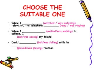CHOOSE THE
SUITABLE ONE
• While I ____________ (watched / was watching),
television, the telephone _________ (rang / was ringing)
• When I ______________ (walked/was walking) to
college, I
(saw/was seeing) my friend.
• David __________ (fell/was falling) while he
____________
(played/was playing) football.
 
