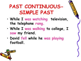 PAST CONTINUOUS-
SIMPLE PAST
• While I was watching television,
the telephone rang.
• While I was walking to college, I
saw my friend.
• David fell while he was playing
football.
 