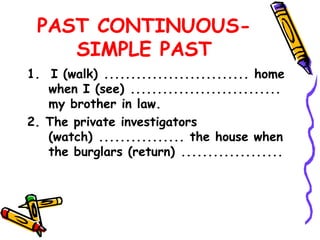 PAST CONTINUOUS-
SIMPLE PAST
1. I (walk) ........................... home
when I (see) ............................
my brother in law.
2. The private investigators
(watch) ................ the house when
the burglars (return) ...................
 