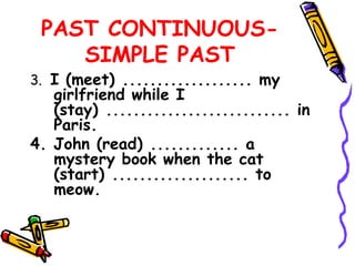 PAST CONTINUOUS-
SIMPLE PAST
3. I (meet) ................... my
girlfriend while I
(stay) ........................... in
Paris.
4. John (read) ............. a
mystery book when the cat
(start) .................... to
meow.
 