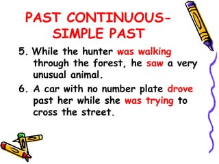 PAST CONTINUOUS-
SIMPLE PAST
5. While the hunter was walking
through the forest, he saw a very
unusual animal.
6. A car with no number plate drove
past her while she was trying to
cross the street.
 